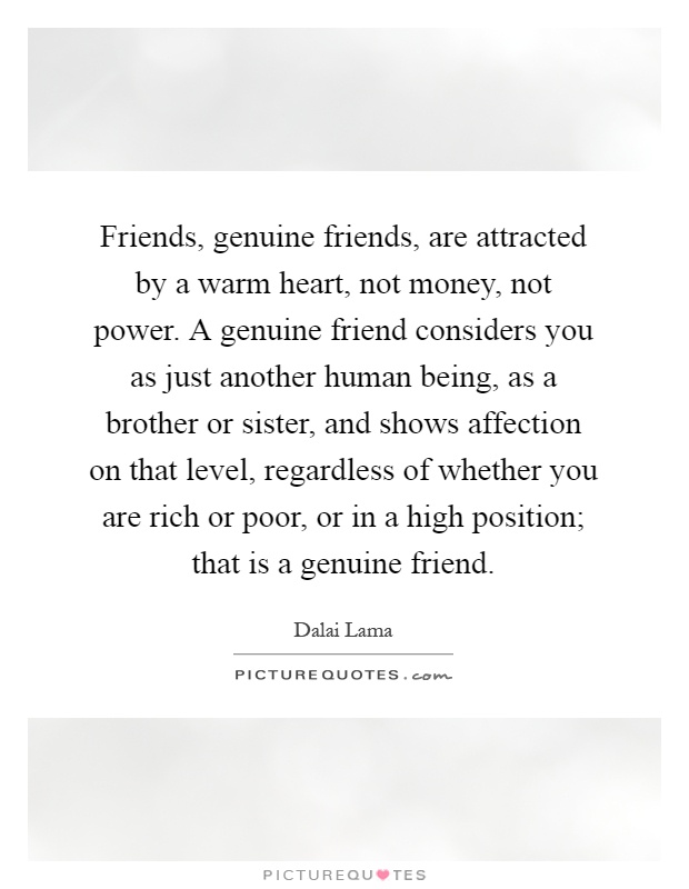 Friends, genuine friends, are attracted by a warm heart, not money, not power. A genuine friend considers you as just another human being, as a brother or sister, and shows affection on that level, regardless of whether you are rich or poor, or in a high position; that is a genuine friend Picture Quote #1