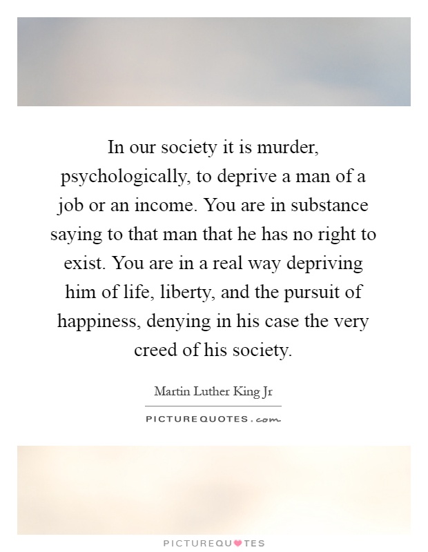In our society it is murder, psychologically, to deprive a man of a job or an income. You are in substance saying to that man that he has no right to exist. You are in a real way depriving him of life, liberty, and the pursuit of happiness, denying in his case the very creed of his society Picture Quote #1
