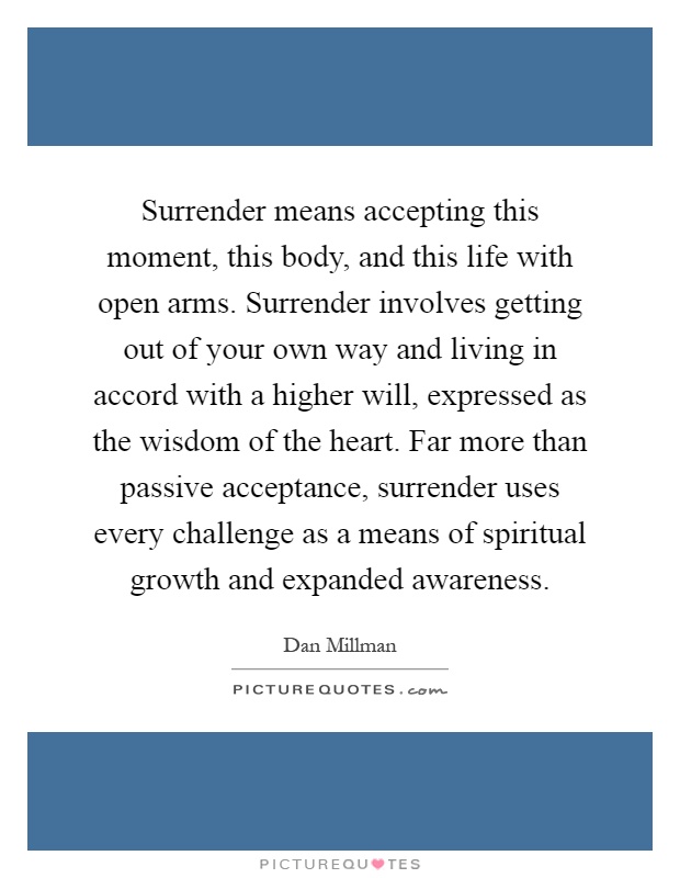Surrender means accepting this moment, this body, and this life with open arms. Surrender involves getting out of your own way and living in accord with a higher will, expressed as the wisdom of the heart. Far more than passive acceptance, surrender uses every challenge as a means of spiritual growth and expanded awareness Picture Quote #1