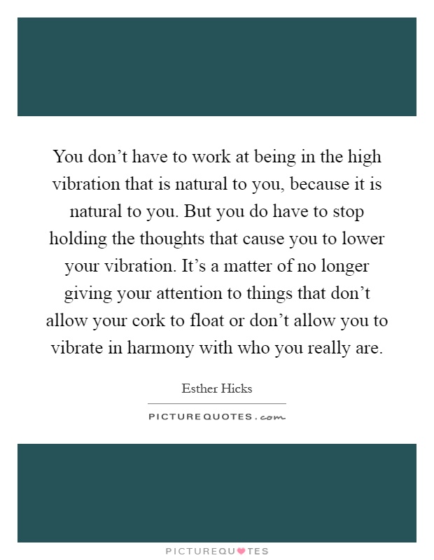 You don't have to work at being in the high vibration that is natural to you, because it is natural to you. But you do have to stop holding the thoughts that cause you to lower your vibration. It's a matter of no longer giving your attention to things that don't allow your cork to float or don't allow you to vibrate in harmony with who you really are Picture Quote #1