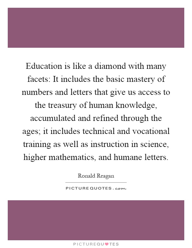 Education is like a diamond with many facets: It includes the basic mastery of numbers and letters that give us access to the treasury of human knowledge, accumulated and refined through the ages; it includes technical and vocational training as well as instruction in science, higher mathematics, and humane letters Picture Quote #1