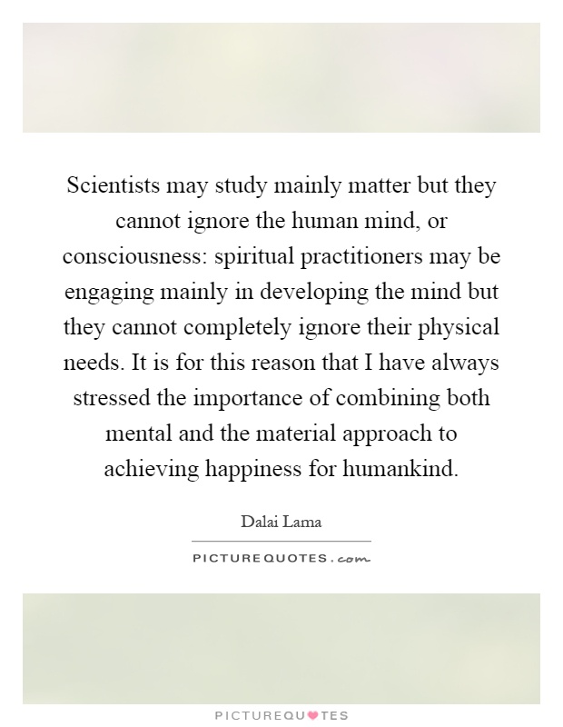 Scientists may study mainly matter but they cannot ignore the human mind, or consciousness: spiritual practitioners may be engaging mainly in developing the mind but they cannot completely ignore their physical needs. It is for this reason that I have always stressed the importance of combining both mental and the material approach to achieving happiness for humankind Picture Quote #1