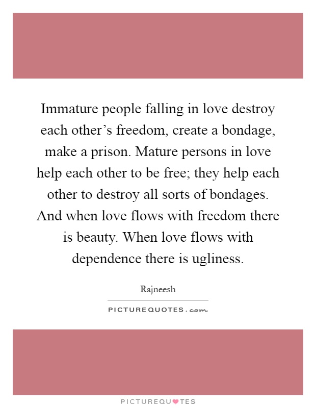 Immature people falling in love destroy each other’s freedom, create a bondage, make a prison. Mature persons in love help each other to be free; they help each other to destroy all sorts of bondages. And when love flows with freedom there is beauty. When love flows with dependence there is ugliness Picture Quote #1