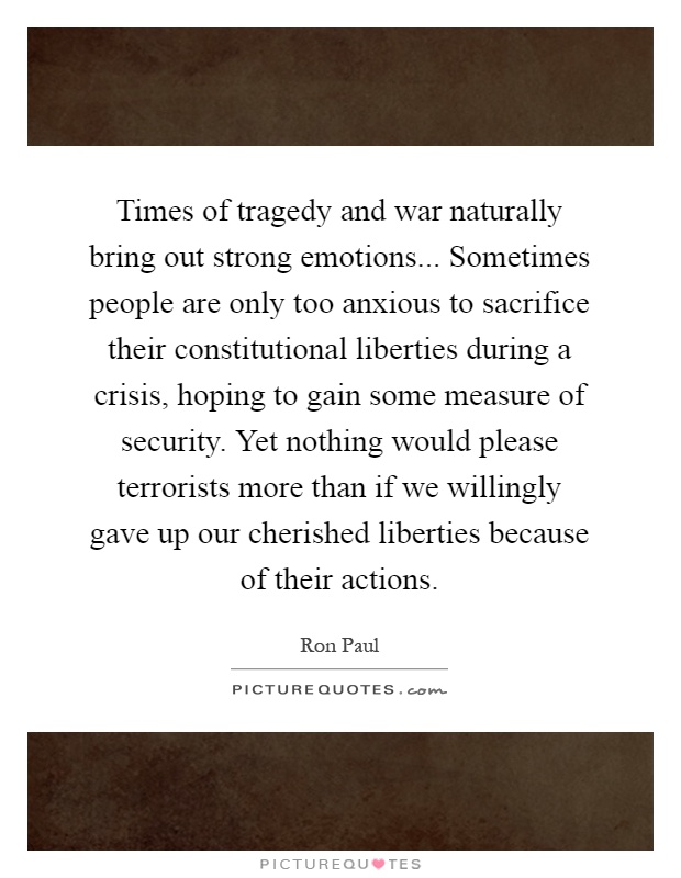 Times of tragedy and war naturally bring out strong emotions... Sometimes people are only too anxious to sacrifice their constitutional liberties during a crisis, hoping to gain some measure of security. Yet nothing would please terrorists more than if we willingly gave up our cherished liberties because of their actions Picture Quote #1
