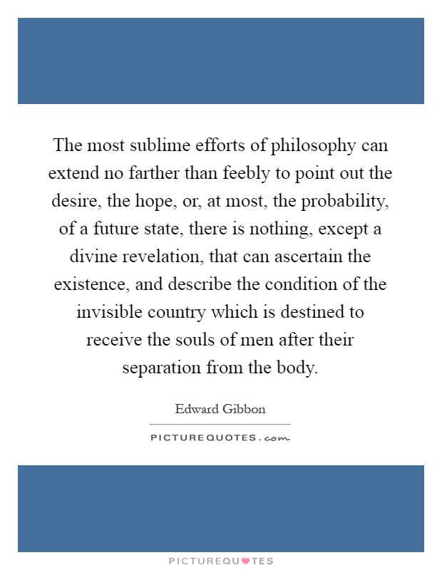 The most sublime efforts of philosophy can extend no farther than feebly to point out the desire, the hope, or, at most, the probability, of a future state, there is nothing, except a divine revelation, that can ascertain the existence, and describe the condition of the invisible country which is destined to receive the souls of men after their separation from the body Picture Quote #1
