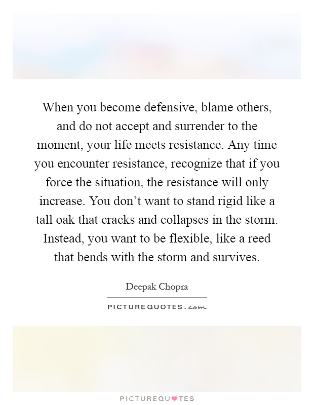 When you become defensive, blame others, and do not accept and surrender to the moment, your life meets resistance. Any time you encounter resistance, recognize that if you force the situation, the resistance will only increase. You don’t want to stand rigid like a tall oak that cracks and collapses in the storm. Instead, you want to be flexible, like a reed that bends with the storm and survives Picture Quote #1