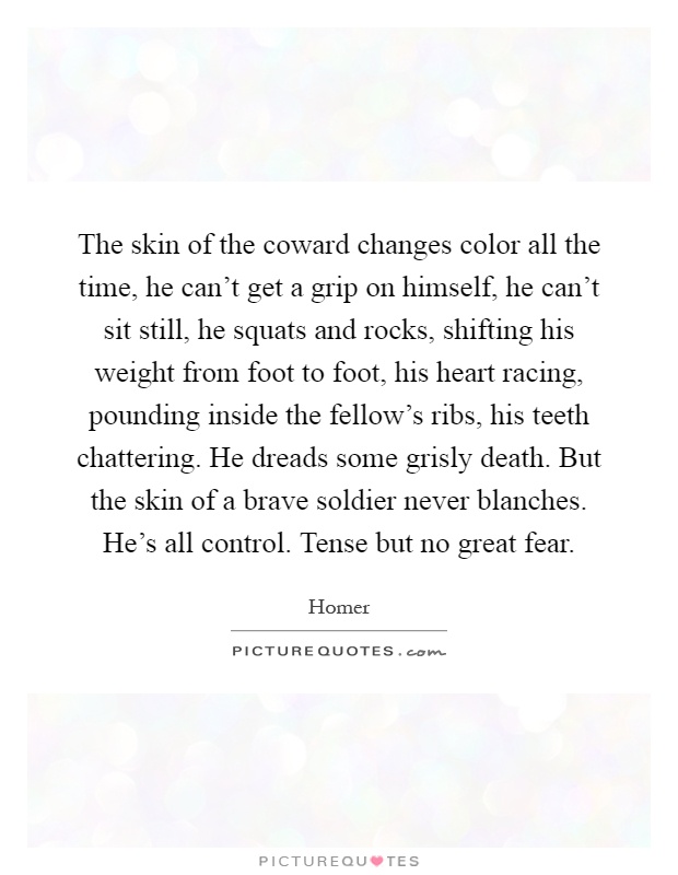 The skin of the coward changes color all the time, he can’t get a grip on himself, he can’t sit still, he squats and rocks, shifting his weight from foot to foot, his heart racing, pounding inside the fellow’s ribs, his teeth chattering. He dreads some grisly death. But the skin of a brave soldier never blanches. He’s all control. Tense but no great fear Picture Quote #1