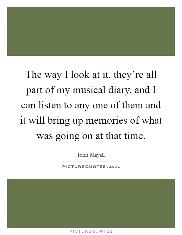 The way I look at it, they're all part of my musical diary, and I can listen to any one of them and it will bring up memories of what was going on at that time Picture Quote #1