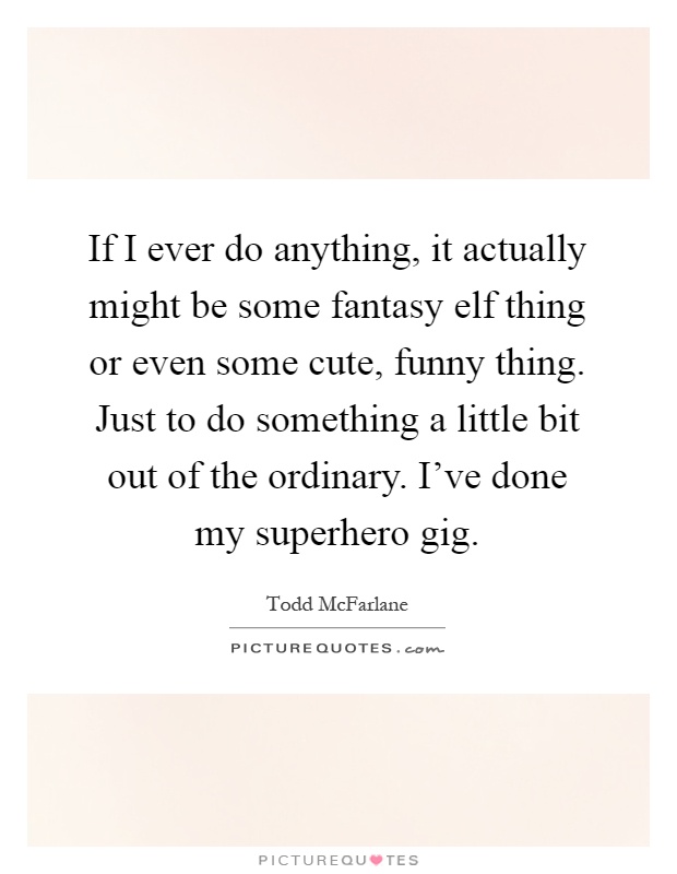 If I ever do anything, it actually might be some fantasy elf thing or even some cute, funny thing. Just to do something a little bit out of the ordinary. I’ve done my superhero gig Picture Quote #1
