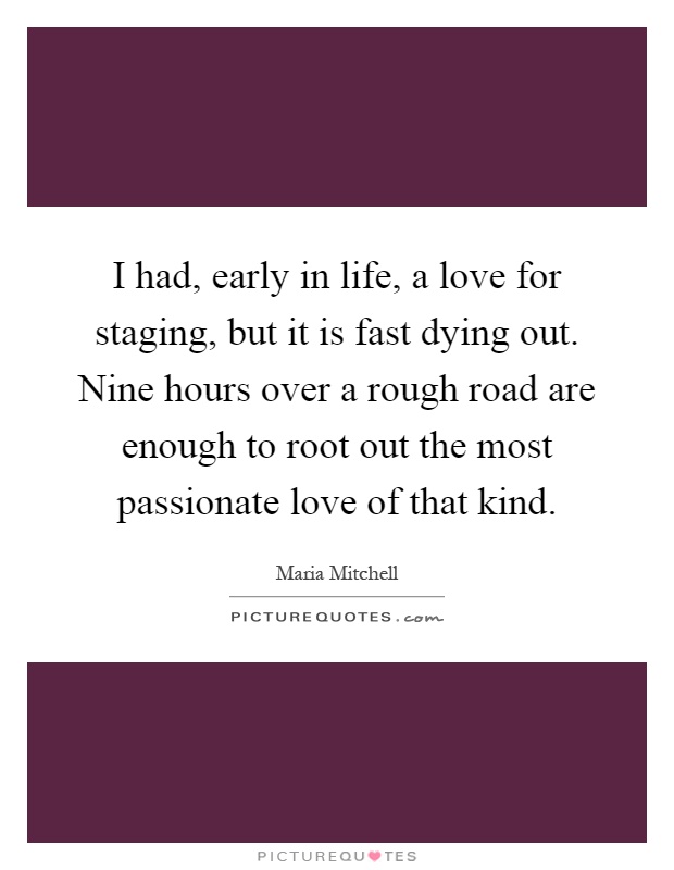 I had, early in life, a love for staging, but it is fast dying out. Nine hours over a rough road are enough to root out the most passionate love of that kind Picture Quote #1