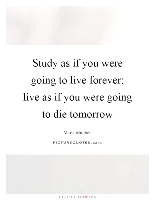 Study as if you were going to live forever; live as if you were going to die tomorrow Picture Quote #1