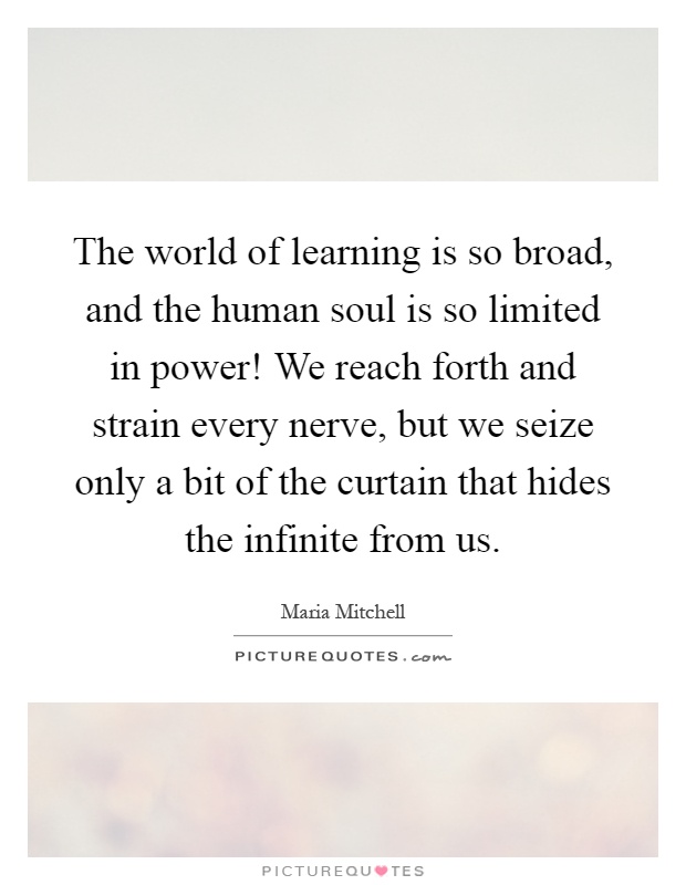 The world of learning is so broad, and the human soul is so limited in power! We reach forth and strain every nerve, but we seize only a bit of the curtain that hides the infinite from us Picture Quote #1