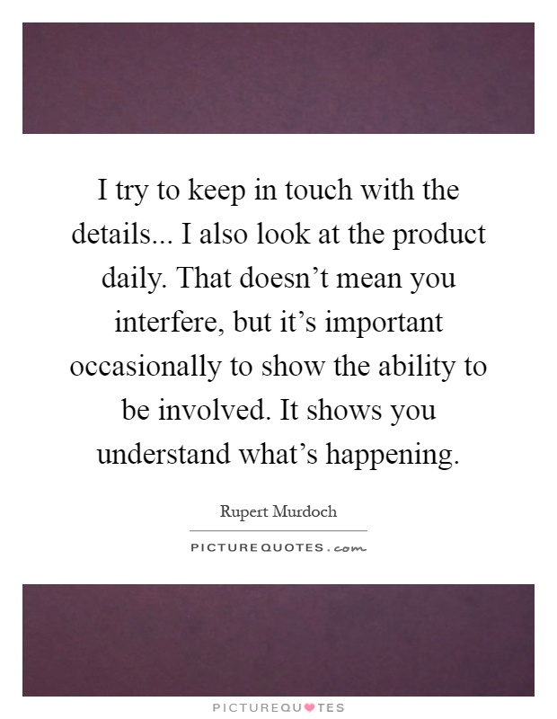 I try to keep in touch with the details... I also look at the product daily. That doesn’t mean you interfere, but it’s important occasionally to show the ability to be involved. It shows you understand what’s happening Picture Quote #1