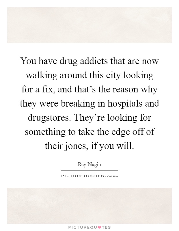 You have drug addicts that are now walking around this city looking for a fix, and that’s the reason why they were breaking in hospitals and drugstores. They’re looking for something to take the edge off of their jones, if you will Picture Quote #1