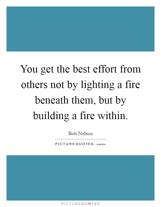 You get the best effort from others not by lighting a fire beneath them, but by building a fire within Picture Quote #1