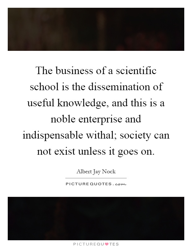 The business of a scientific school is the dissemination of useful knowledge, and this is a noble enterprise and indispensable withal; society can not exist unless it goes on Picture Quote #1