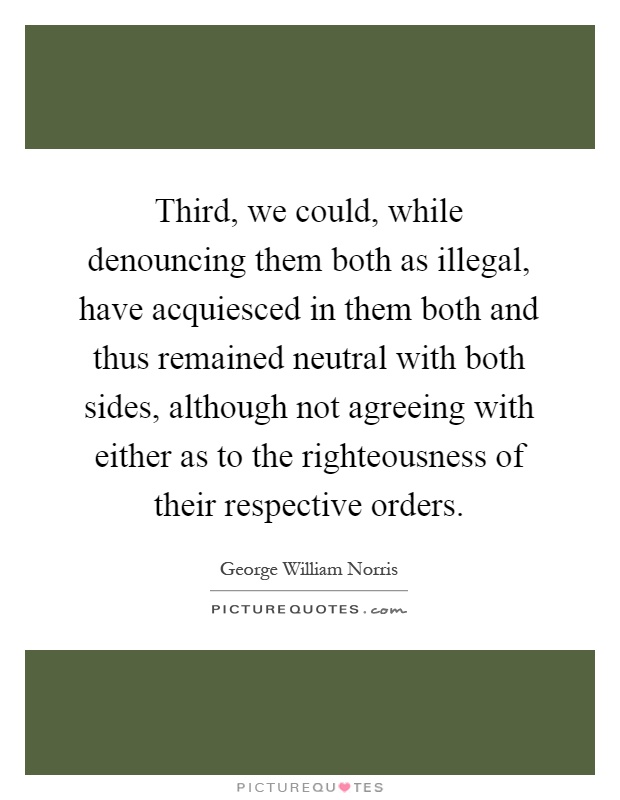 Third, we could, while denouncing them both as illegal, have acquiesced in them both and thus remained neutral with both sides, although not agreeing with either as to the righteousness of their respective orders Picture Quote #1