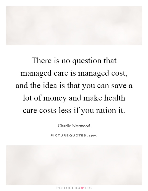 There is no question that managed care is managed cost, and the idea is that you can save a lot of money and make health care costs less if you ration it Picture Quote #1