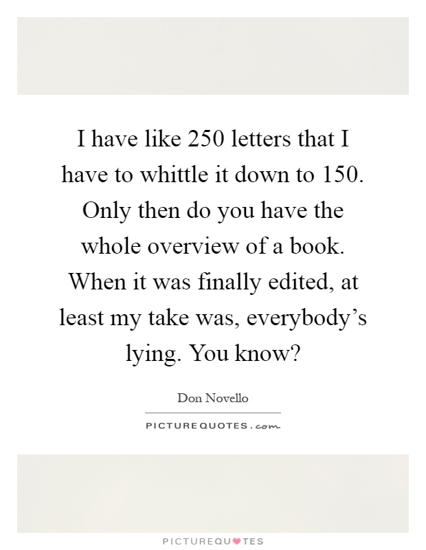 I have like 250 letters that I have to whittle it down to 150. Only then do you have the whole overview of a book. When it was finally edited, at least my take was, everybody's lying. You know? Picture Quote #1