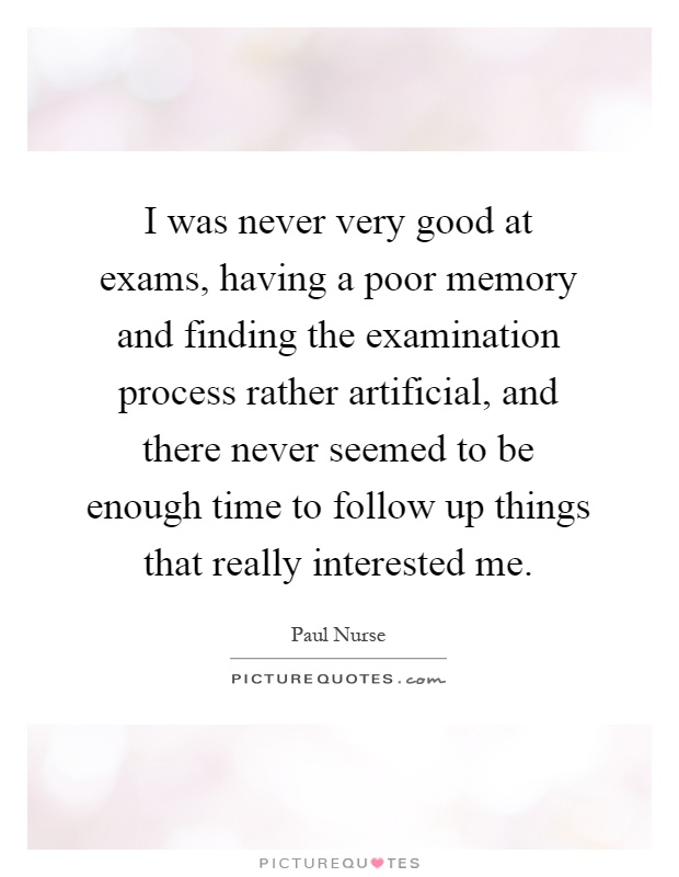 I was never very good at exams, having a poor memory and finding the examination process rather artificial, and there never seemed to be enough time to follow up things that really interested me Picture Quote #1