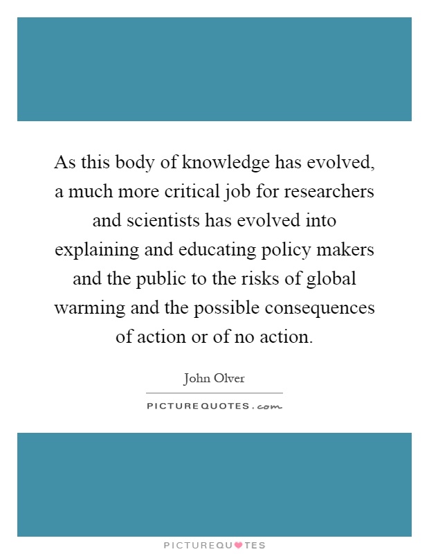 As this body of knowledge has evolved, a much more critical job for researchers and scientists has evolved into explaining and educating policy makers and the public to the risks of global warming and the possible consequences of action or of no action Picture Quote #1