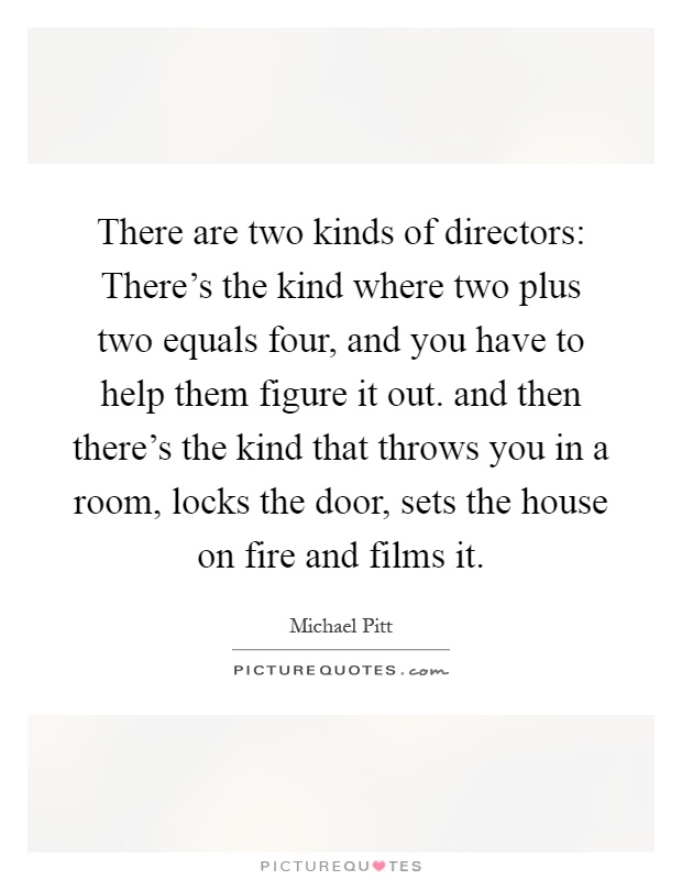 There are two kinds of directors: There’s the kind where two plus two equals four, and you have to help them figure it out. and then there’s the kind that throws you in a room, locks the door, sets the house on fire and films it Picture Quote #1