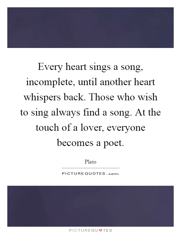 Every heart sings a song, incomplete, until another heart whispers back. Those who wish to sing always find a song. At the touch of a lover, everyone becomes a poet Picture Quote #1