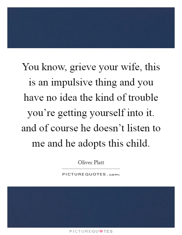 You know, grieve your wife, this is an impulsive thing and you have no idea the kind of trouble you’re getting yourself into it. and of course he doesn’t listen to me and he adopts this child Picture Quote #1