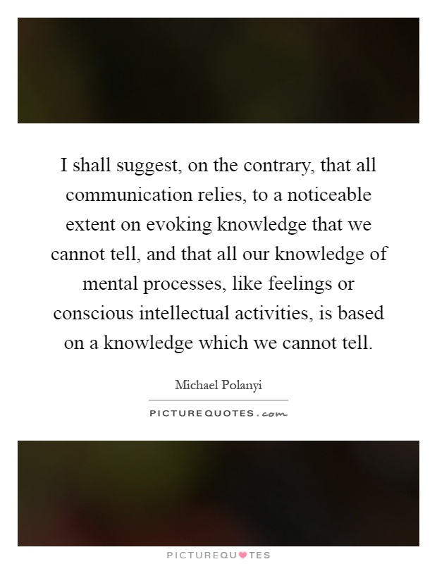 I shall suggest, on the contrary, that all communication relies, to a noticeable extent on evoking knowledge that we cannot tell, and that all our knowledge of mental processes, like feelings or conscious intellectual activities, is based on a knowledge which we cannot tell Picture Quote #1