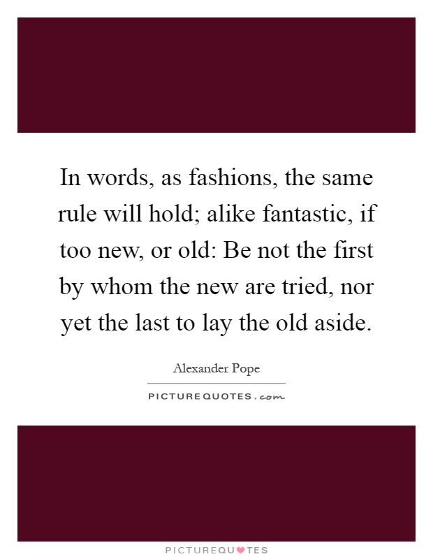 In words, as fashions, the same rule will hold; alike fantastic, if too new, or old: Be not the first by whom the new are tried, nor yet the last to lay the old aside Picture Quote #1