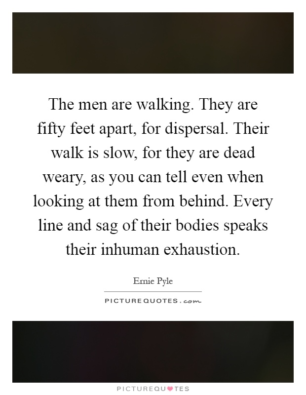 The men are walking. They are fifty feet apart, for dispersal. Their walk is slow, for they are dead weary, as you can tell even when looking at them from behind. Every line and sag of their bodies speaks their inhuman exhaustion Picture Quote #1