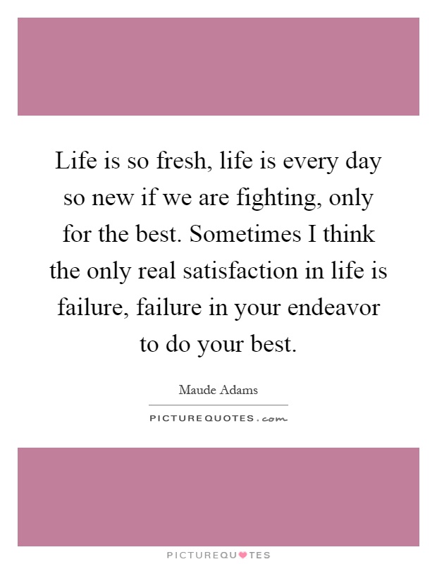 Life is so fresh, life is every day so new if we are fighting, only for the best. Sometimes I think the only real satisfaction in life is failure, failure in your endeavor to do your best Picture Quote #1