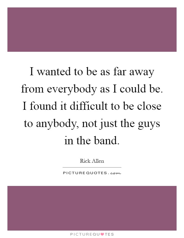 I wanted to be as far away from everybody as I could be. I found it difficult to be close to anybody, not just the guys in the band Picture Quote #1