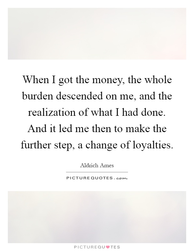 When I got the money, the whole burden descended on me, and the realization of what I had done. And it led me then to make the further step, a change of loyalties Picture Quote #1