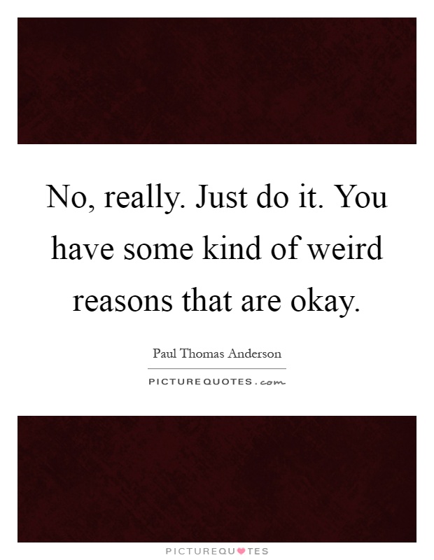 No, really. Just do it. You have some kind of weird reasons that are okay Picture Quote #1