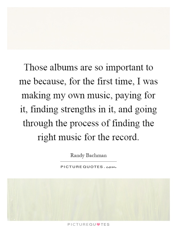 Those albums are so important to me because, for the first time, I was making my own music, paying for it, finding strengths in it, and going through the process of finding the right music for the record Picture Quote #1
