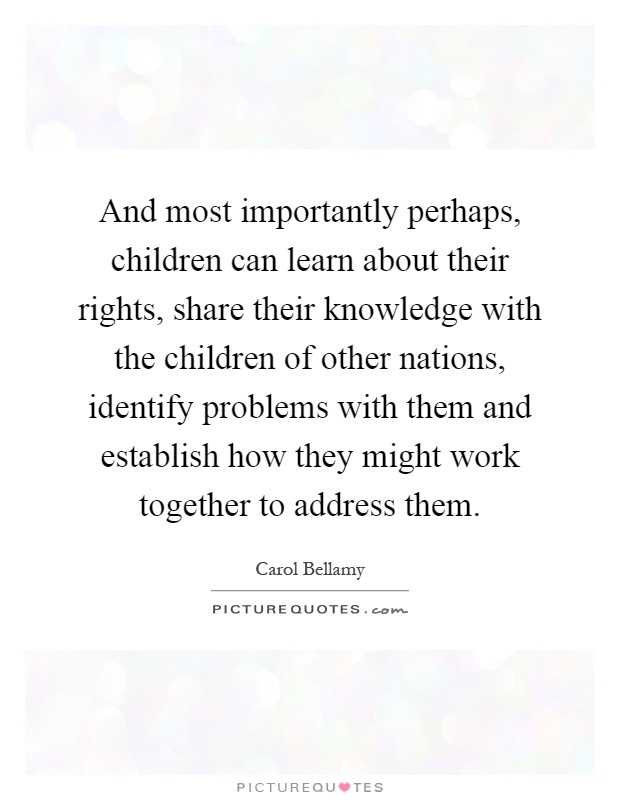 And most importantly perhaps, children can learn about their rights, share their knowledge with the children of other nations, identify problems with them and establish how they might work together to address them Picture Quote #1
