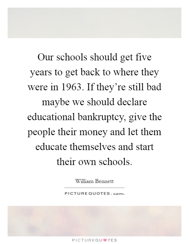 Our schools should get five years to get back to where they were in 1963. If they’re still bad maybe we should declare educational bankruptcy, give the people their money and let them educate themselves and start their own schools Picture Quote #1