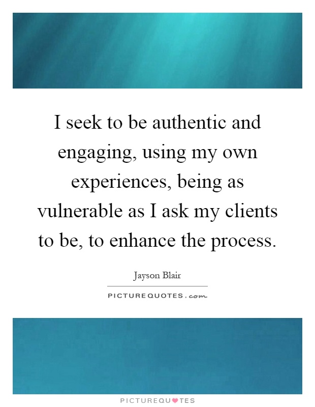 I seek to be authentic and engaging, using my own experiences, being as vulnerable as I ask my clients to be, to enhance the process Picture Quote #1