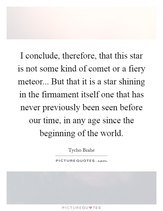 I conclude, therefore, that this star is not some kind of comet or a fiery meteor... But that it is a star shining in the firmament itself one that has never previously been seen before our time, in any age since the beginning of the world Picture Quote #1