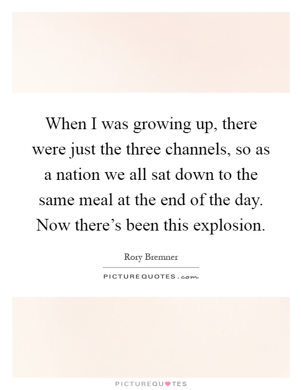 When I was growing up, there were just the three channels, so as a nation we all sat down to the same meal at the end of the day. Now there’s been this explosion Picture Quote #1
