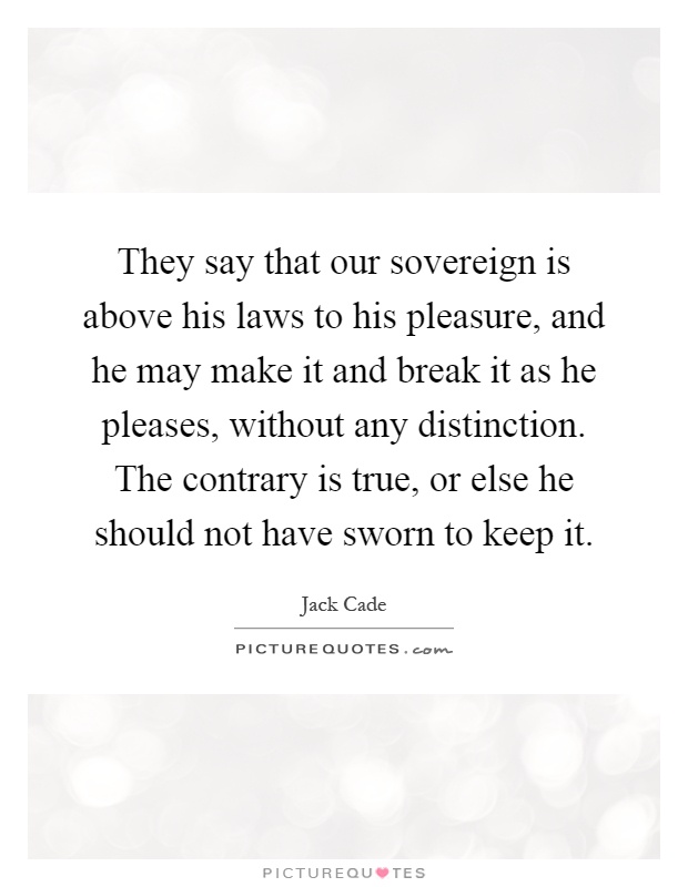 They say that our sovereign is above his laws to his pleasure, and he may make it and break it as he pleases, without any distinction. The contrary is true, or else he should not have sworn to keep it Picture Quote #1