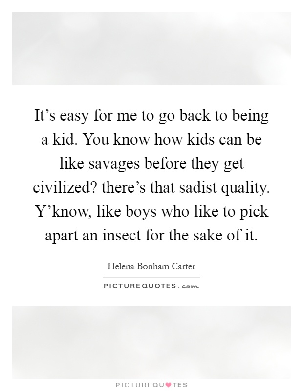 It’s easy for me to go back to being a kid. You know how kids can be like savages before they get civilized? there’s that sadist quality. Y’know, like boys who like to pick apart an insect for the sake of it Picture Quote #1