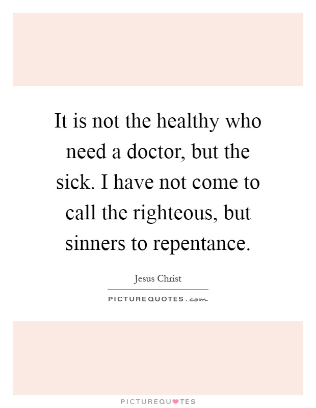 It is not the healthy who need a doctor, but the sick. I have not come to call the righteous, but sinners to repentance Picture Quote #1
