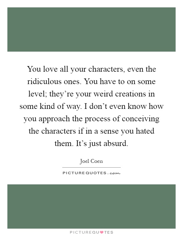 You love all your characters, even the ridiculous ones. You have to on some level; they’re your weird creations in some kind of way. I don’t even know how you approach the process of conceiving the characters if in a sense you hated them. It’s just absurd Picture Quote #1