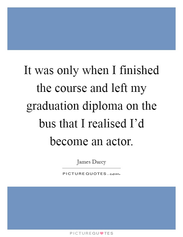It was only when I finished the course and left my graduation diploma on the bus that I realised I’d become an actor Picture Quote #1