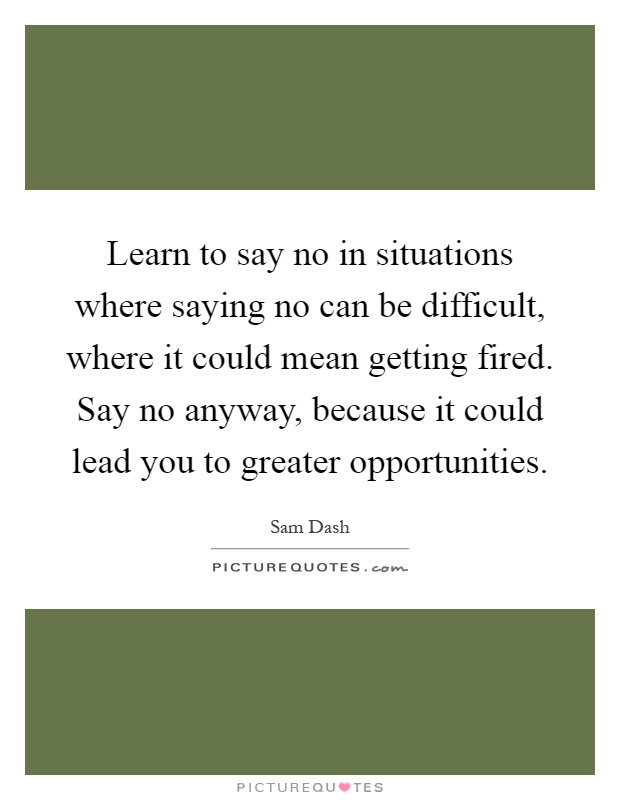 Learn to say no in situations where saying no can be difficult, where it could mean getting fired. Say no anyway, because it could lead you to greater opportunities Picture Quote #1