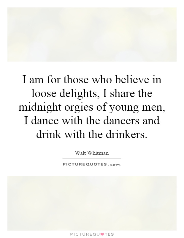 I am for those who believe in loose delights, I share the midnight orgies of young men, I dance with the dancers and drink with the drinkers Picture Quote #1