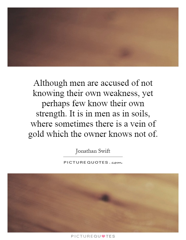 Although men are accused of not knowing their own weakness, yet perhaps few know their own strength. It is in men as in soils, where sometimes there is a vein of gold which the owner knows not of Picture Quote #1