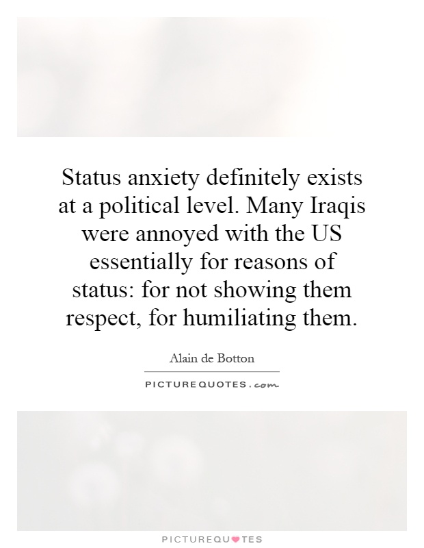 Status anxiety definitely exists at a political level. Many Iraqis were annoyed with the US essentially for reasons of status: for not showing them respect, for humiliating them Picture Quote #1